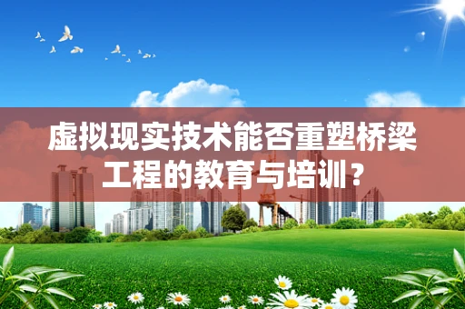 虚拟现实技术能否重塑桥梁工程的教育与培训？