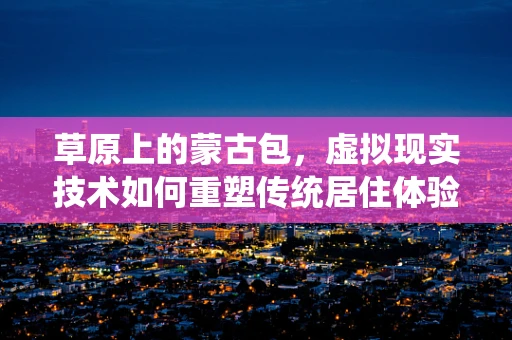草原上的蒙古包，虚拟现实技术如何重塑传统居住体验？