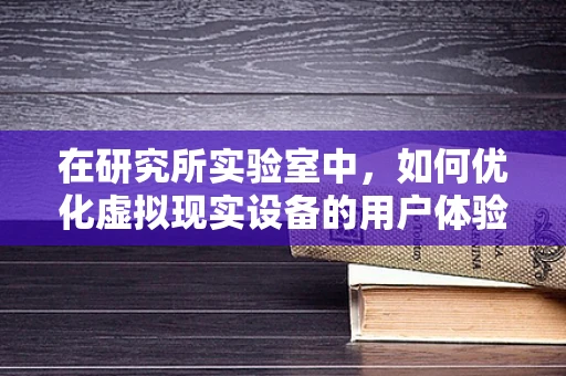 在研究所实验室中，如何优化虚拟现实设备的用户体验？