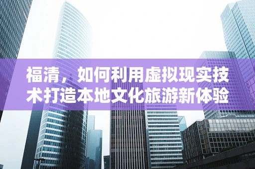 福清，如何利用虚拟现实技术打造本地文化旅游新体验？