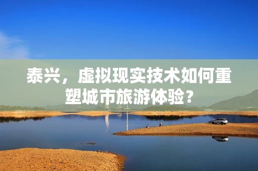 泰兴，虚拟现实技术如何重塑城市旅游体验？