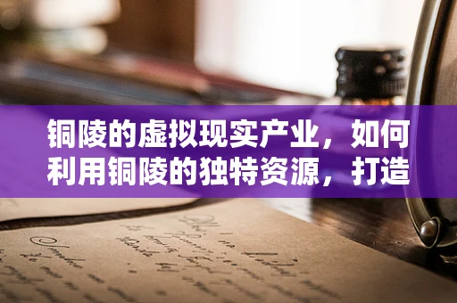 铜陵的虚拟现实产业，如何利用铜陵的独特资源，打造特色VR体验？
