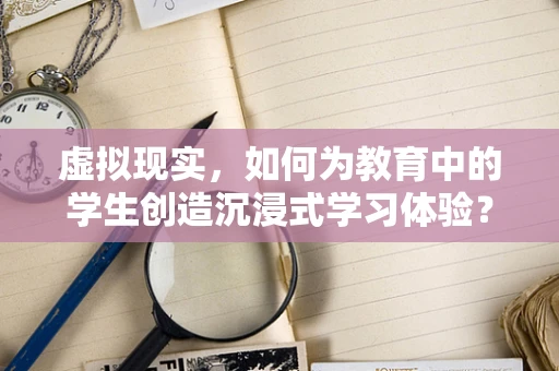 虚拟现实，如何为教育中的学生创造沉浸式学习体验？