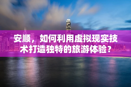 安顺，如何利用虚拟现实技术打造独特的旅游体验？