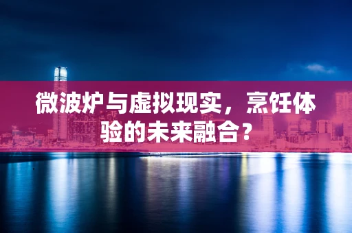 微波炉与虚拟现实，烹饪体验的未来融合？