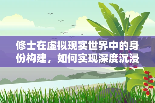 修士在虚拟现实世界中的身份构建，如何实现深度沉浸与个性化体验？