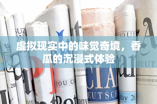 虚拟现实中的味觉奇境，香瓜的沉浸式体验
