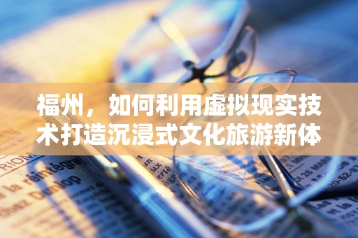 福州，如何利用虚拟现实技术打造沉浸式文化旅游新体验？