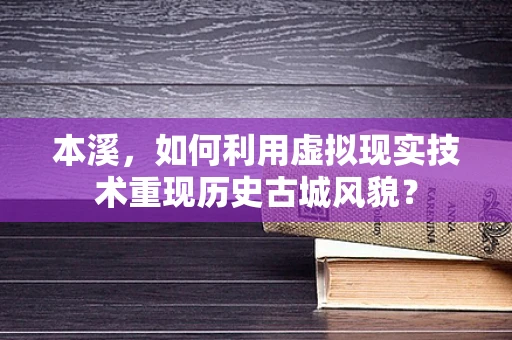 本溪，如何利用虚拟现实技术重现历史古城风貌？