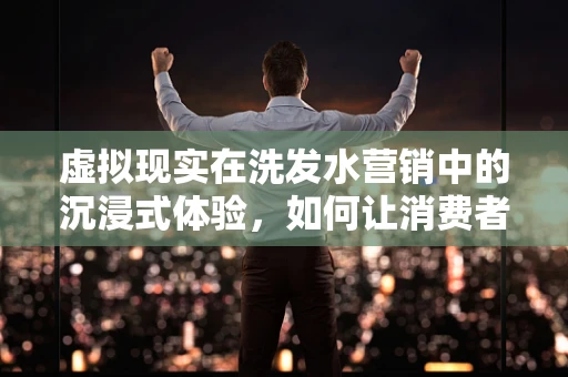 虚拟现实在洗发水营销中的沉浸式体验，如何让消费者亲身体验洗发效果？
