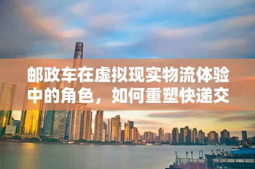 邮政车在虚拟现实物流体验中的角色，如何重塑快递交付的沉浸式体验？