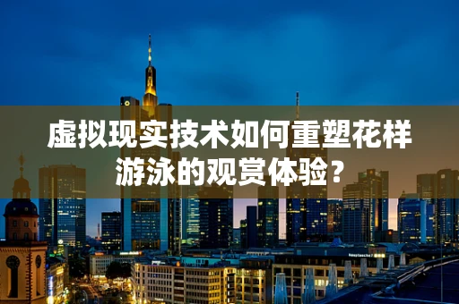 虚拟现实技术如何重塑花样游泳的观赏体验？