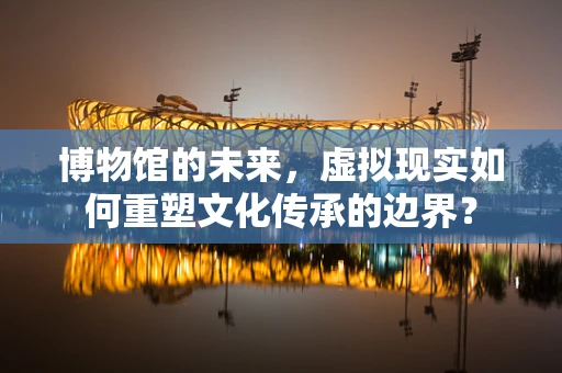 博物馆的未来，虚拟现实如何重塑文化传承的边界？