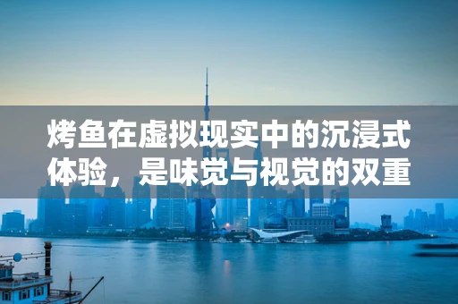 烤鱼在虚拟现实中的沉浸式体验，是味觉与视觉的双重盛宴吗？