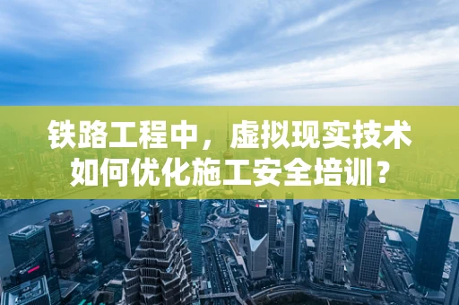 铁路工程中，虚拟现实技术如何优化施工安全培训？