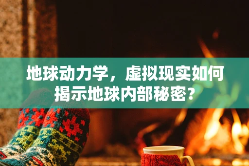 地球动力学，虚拟现实如何揭示地球内部秘密？
