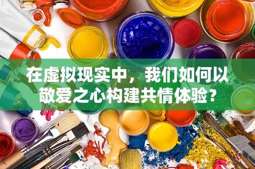 在虚拟现实中，我们如何以敬爱之心构建共情体验？