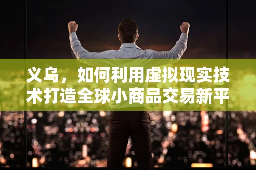 义乌，如何利用虚拟现实技术打造全球小商品交易新平台？