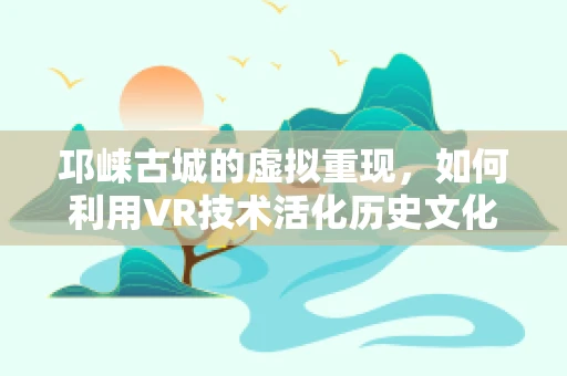 邛崃古城的虚拟重现，如何利用VR技术活化历史文化遗产？