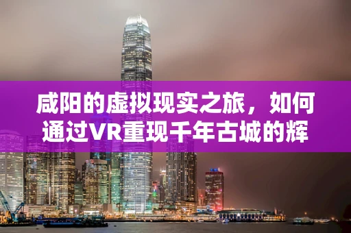 咸阳的虚拟现实之旅，如何通过VR重现千年古城的辉煌？
