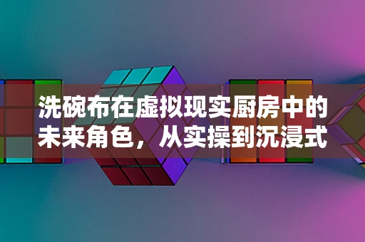 洗碗布在虚拟现实厨房中的未来角色，从实操到沉浸式体验的跨越
