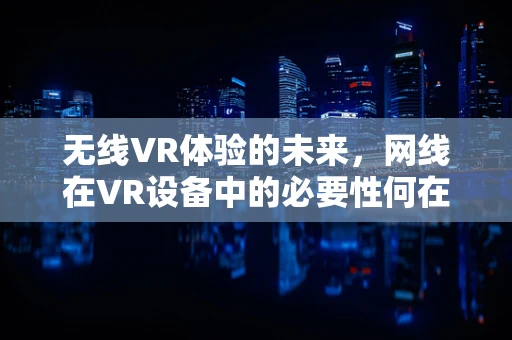 无线VR体验的未来，网线在VR设备中的必要性何在？