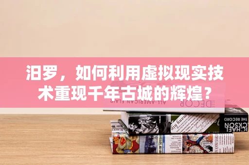 汨罗，如何利用虚拟现实技术重现千年古城的辉煌？
