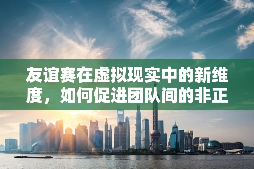友谊赛在虚拟现实中的新维度，如何促进团队间的非正式交流？