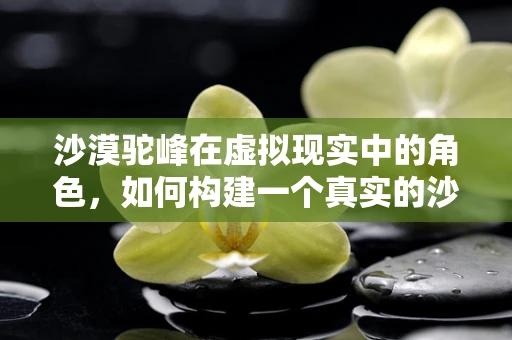 沙漠驼峰在虚拟现实中的角色，如何构建一个真实的沙漠探险体验？