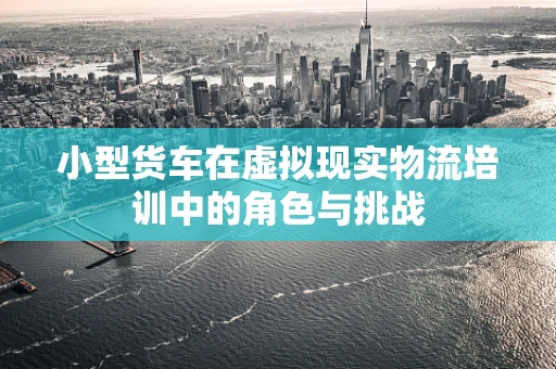 小型货车在虚拟现实物流培训中的角色与挑战