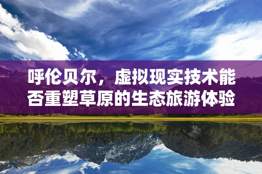 呼伦贝尔，虚拟现实技术能否重塑草原的生态旅游体验？
