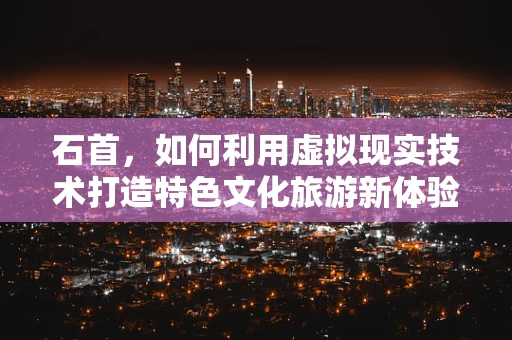石首，如何利用虚拟现实技术打造特色文化旅游新体验？