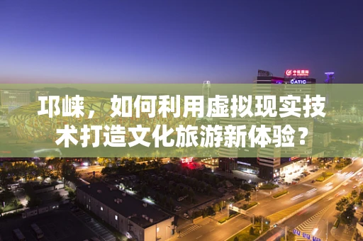 邛崃，如何利用虚拟现实技术打造文化旅游新体验？