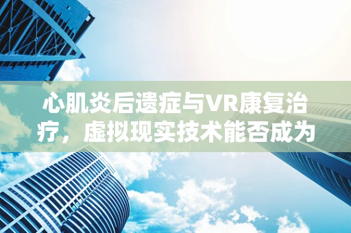 心肌炎后遗症与VR康复治疗，虚拟现实技术能否成为新希望？