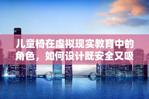 儿童椅在虚拟现实教育中的角色，如何设计既安全又吸引孩子的体验？