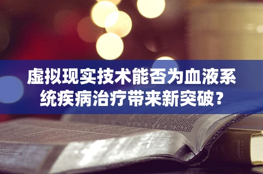 虚拟现实技术能否为血液系统疾病治疗带来新突破？