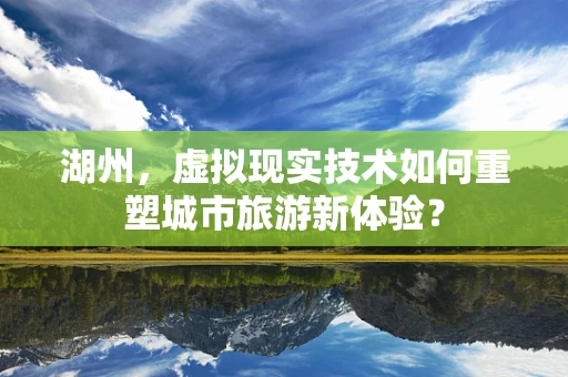 湖州，虚拟现实技术如何重塑城市旅游新体验？