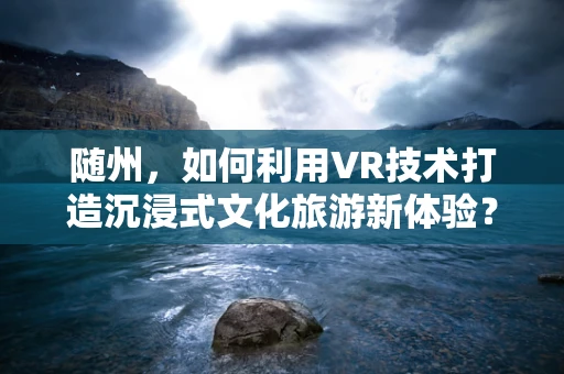 随州，如何利用VR技术打造沉浸式文化旅游新体验？