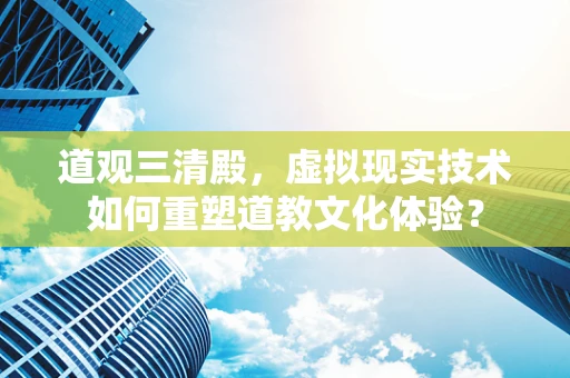道观三清殿，虚拟现实技术如何重塑道教文化体验？