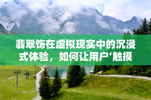 翡翠饰在虚拟现实中的沉浸式体验，如何让用户‘触摸’到古老的美？