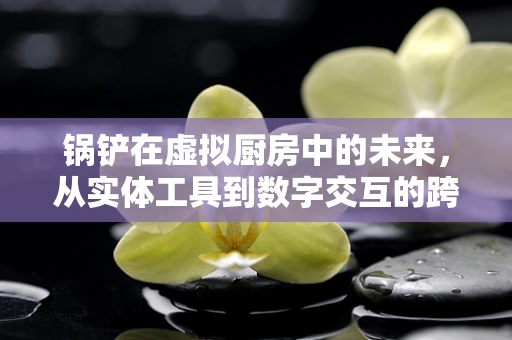锅铲在虚拟厨房中的未来，从实体工具到数字交互的跨越