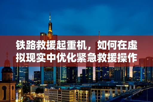 铁路救援起重机，如何在虚拟现实中优化紧急救援操作？