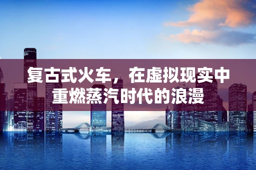 复古式火车，在虚拟现实中重燃蒸汽时代的浪漫