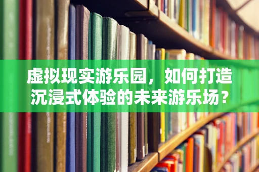 虚拟现实游乐园，如何打造沉浸式体验的未来游乐场？
