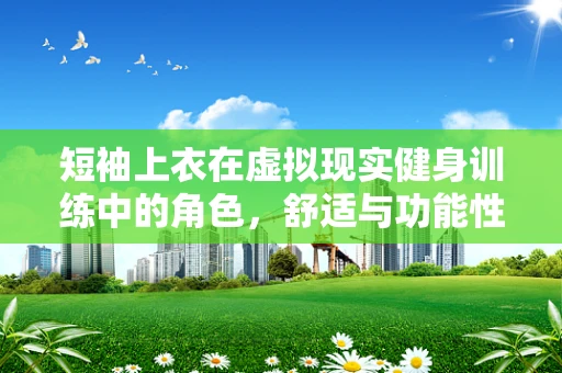 短袖上衣在虚拟现实健身训练中的角色，舒适与功能性的完美平衡？