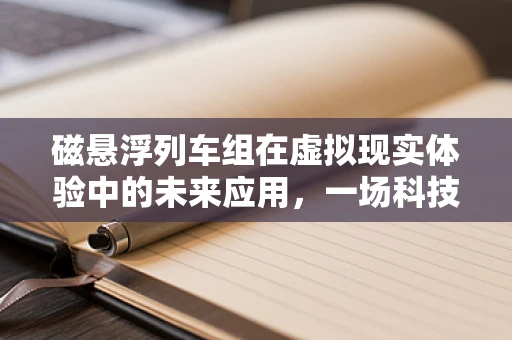 磁悬浮列车组在虚拟现实体验中的未来应用，一场科技与想象的碰撞？