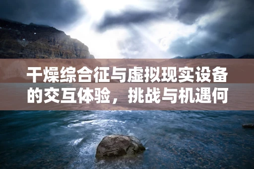 干燥综合征与虚拟现实设备的交互体验，挑战与机遇何在？