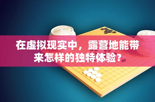 在虚拟现实中，露营地能带来怎样的独特体验？