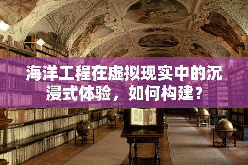 海洋工程在虚拟现实中的沉浸式体验，如何构建？