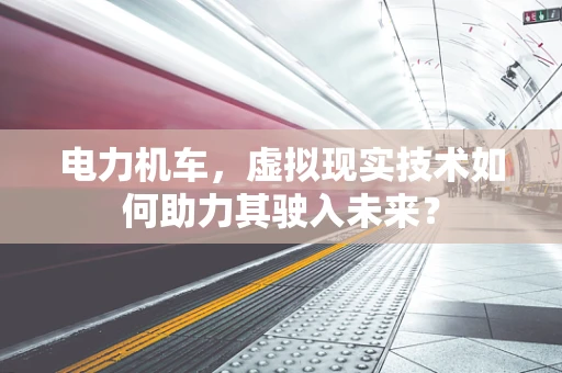 电力机车，虚拟现实技术如何助力其驶入未来？